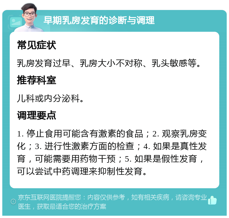 早期乳房发育的诊断与调理 常见症状 乳房发育过早、乳房大小不对称、乳头敏感等。 推荐科室 儿科或内分泌科。 调理要点 1. 停止食用可能含有激素的食品；2. 观察乳房变化；3. 进行性激素方面的检查；4. 如果是真性发育，可能需要用药物干预；5. 如果是假性发育，可以尝试中药调理来抑制性发育。