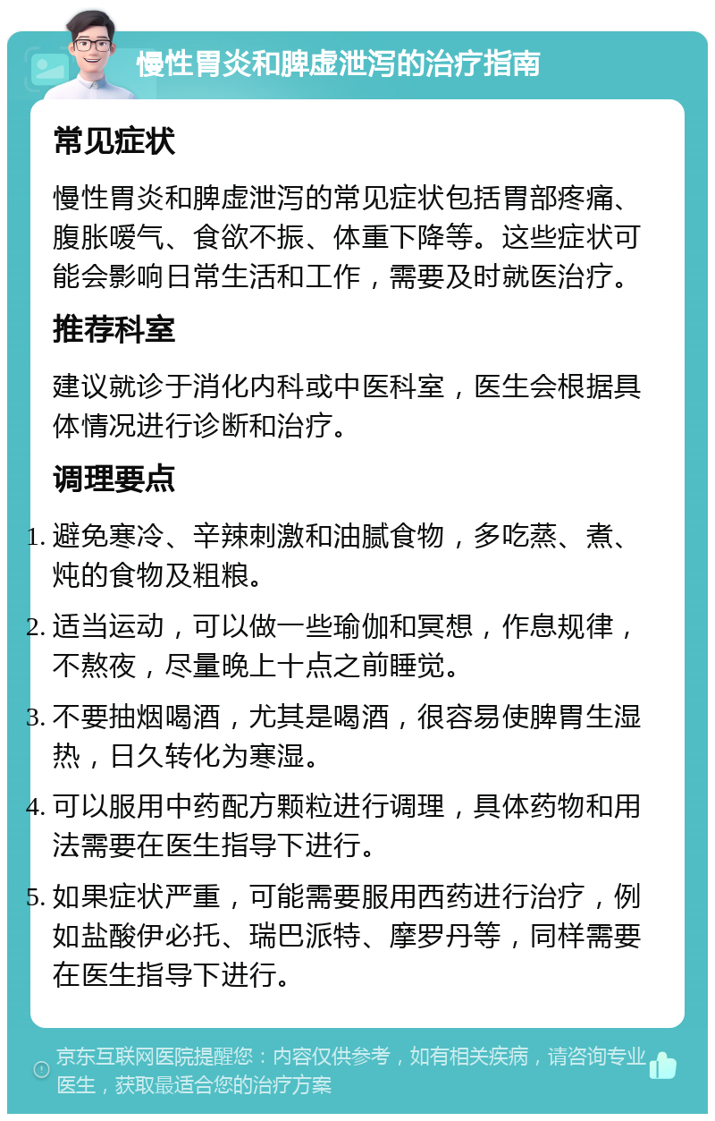 慢性胃炎和脾虚泄泻的治疗指南 常见症状 慢性胃炎和脾虚泄泻的常见症状包括胃部疼痛、腹胀嗳气、食欲不振、体重下降等。这些症状可能会影响日常生活和工作，需要及时就医治疗。 推荐科室 建议就诊于消化内科或中医科室，医生会根据具体情况进行诊断和治疗。 调理要点 避免寒冷、辛辣刺激和油腻食物，多吃蒸、煮、炖的食物及粗粮。 适当运动，可以做一些瑜伽和冥想，作息规律，不熬夜，尽量晚上十点之前睡觉。 不要抽烟喝酒，尤其是喝酒，很容易使脾胃生湿热，日久转化为寒湿。 可以服用中药配方颗粒进行调理，具体药物和用法需要在医生指导下进行。 如果症状严重，可能需要服用西药进行治疗，例如盐酸伊必托、瑞巴派特、摩罗丹等，同样需要在医生指导下进行。