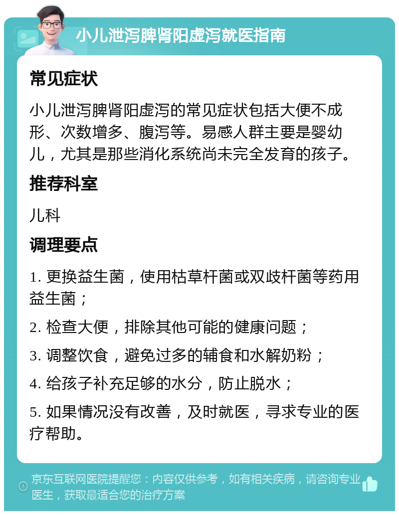 小儿泄泻脾肾阳虚泻就医指南 常见症状 小儿泄泻脾肾阳虚泻的常见症状包括大便不成形、次数增多、腹泻等。易感人群主要是婴幼儿，尤其是那些消化系统尚未完全发育的孩子。 推荐科室 儿科 调理要点 1. 更换益生菌，使用枯草杆菌或双歧杆菌等药用益生菌； 2. 检查大便，排除其他可能的健康问题； 3. 调整饮食，避免过多的辅食和水解奶粉； 4. 给孩子补充足够的水分，防止脱水； 5. 如果情况没有改善，及时就医，寻求专业的医疗帮助。