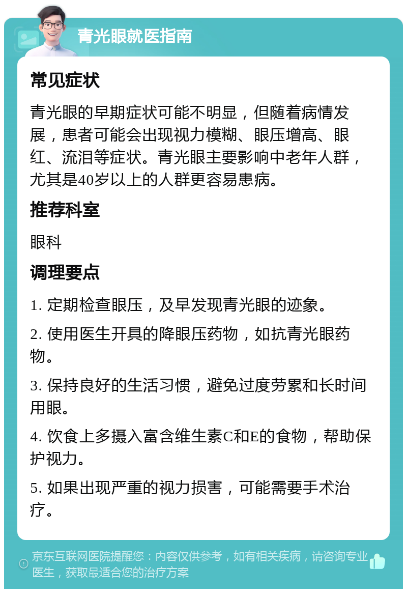 青光眼就医指南 常见症状 青光眼的早期症状可能不明显，但随着病情发展，患者可能会出现视力模糊、眼压增高、眼红、流泪等症状。青光眼主要影响中老年人群，尤其是40岁以上的人群更容易患病。 推荐科室 眼科 调理要点 1. 定期检查眼压，及早发现青光眼的迹象。 2. 使用医生开具的降眼压药物，如抗青光眼药物。 3. 保持良好的生活习惯，避免过度劳累和长时间用眼。 4. 饮食上多摄入富含维生素C和E的食物，帮助保护视力。 5. 如果出现严重的视力损害，可能需要手术治疗。