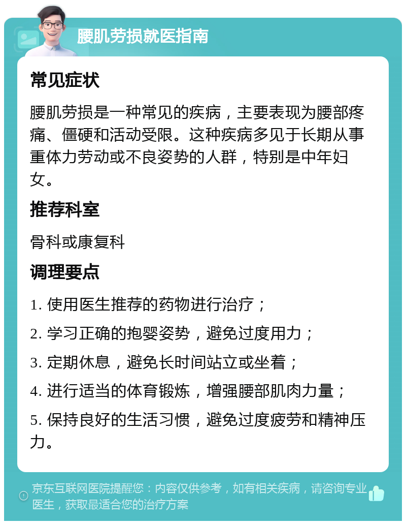 腰肌劳损就医指南 常见症状 腰肌劳损是一种常见的疾病，主要表现为腰部疼痛、僵硬和活动受限。这种疾病多见于长期从事重体力劳动或不良姿势的人群，特别是中年妇女。 推荐科室 骨科或康复科 调理要点 1. 使用医生推荐的药物进行治疗； 2. 学习正确的抱婴姿势，避免过度用力； 3. 定期休息，避免长时间站立或坐着； 4. 进行适当的体育锻炼，增强腰部肌肉力量； 5. 保持良好的生活习惯，避免过度疲劳和精神压力。