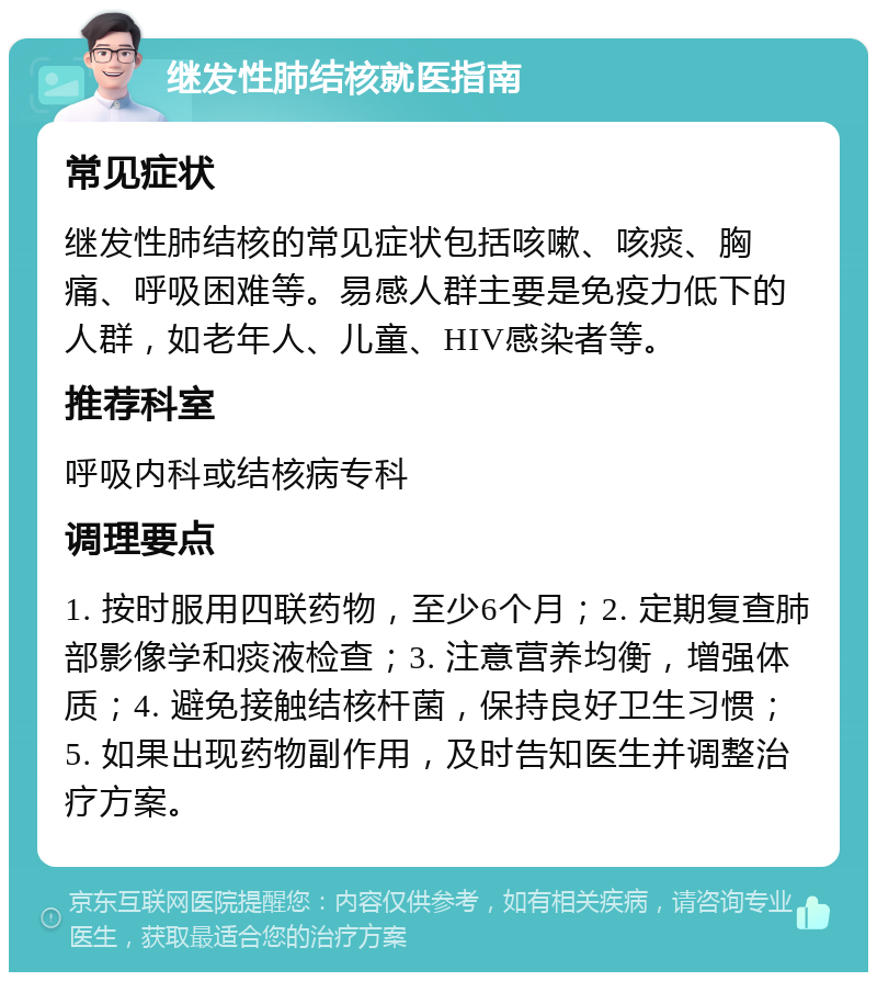 继发性肺结核就医指南 常见症状 继发性肺结核的常见症状包括咳嗽、咳痰、胸痛、呼吸困难等。易感人群主要是免疫力低下的人群，如老年人、儿童、HIV感染者等。 推荐科室 呼吸内科或结核病专科 调理要点 1. 按时服用四联药物，至少6个月；2. 定期复查肺部影像学和痰液检查；3. 注意营养均衡，增强体质；4. 避免接触结核杆菌，保持良好卫生习惯；5. 如果出现药物副作用，及时告知医生并调整治疗方案。