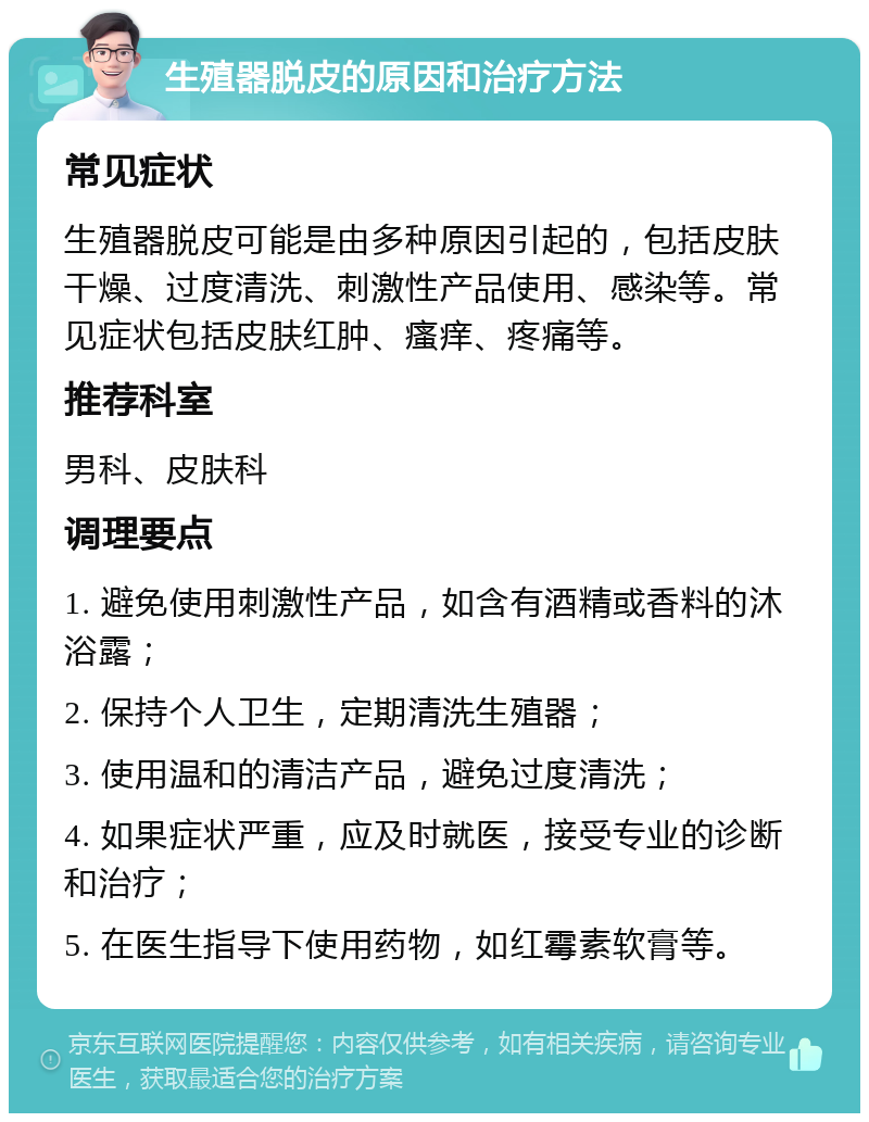 生殖器脱皮的原因和治疗方法 常见症状 生殖器脱皮可能是由多种原因引起的，包括皮肤干燥、过度清洗、刺激性产品使用、感染等。常见症状包括皮肤红肿、瘙痒、疼痛等。 推荐科室 男科、皮肤科 调理要点 1. 避免使用刺激性产品，如含有酒精或香料的沐浴露； 2. 保持个人卫生，定期清洗生殖器； 3. 使用温和的清洁产品，避免过度清洗； 4. 如果症状严重，应及时就医，接受专业的诊断和治疗； 5. 在医生指导下使用药物，如红霉素软膏等。