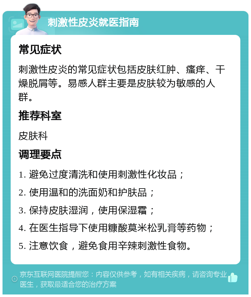 刺激性皮炎就医指南 常见症状 刺激性皮炎的常见症状包括皮肤红肿、瘙痒、干燥脱屑等。易感人群主要是皮肤较为敏感的人群。 推荐科室 皮肤科 调理要点 1. 避免过度清洗和使用刺激性化妆品； 2. 使用温和的洗面奶和护肤品； 3. 保持皮肤湿润，使用保湿霜； 4. 在医生指导下使用糠酸莫米松乳膏等药物； 5. 注意饮食，避免食用辛辣刺激性食物。