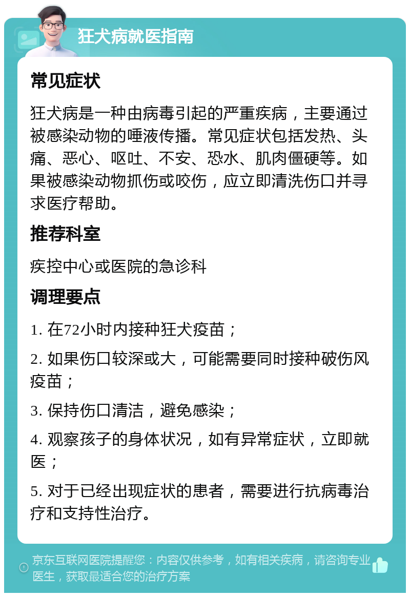 狂犬病就医指南 常见症状 狂犬病是一种由病毒引起的严重疾病，主要通过被感染动物的唾液传播。常见症状包括发热、头痛、恶心、呕吐、不安、恐水、肌肉僵硬等。如果被感染动物抓伤或咬伤，应立即清洗伤口并寻求医疗帮助。 推荐科室 疾控中心或医院的急诊科 调理要点 1. 在72小时内接种狂犬疫苗； 2. 如果伤口较深或大，可能需要同时接种破伤风疫苗； 3. 保持伤口清洁，避免感染； 4. 观察孩子的身体状况，如有异常症状，立即就医； 5. 对于已经出现症状的患者，需要进行抗病毒治疗和支持性治疗。