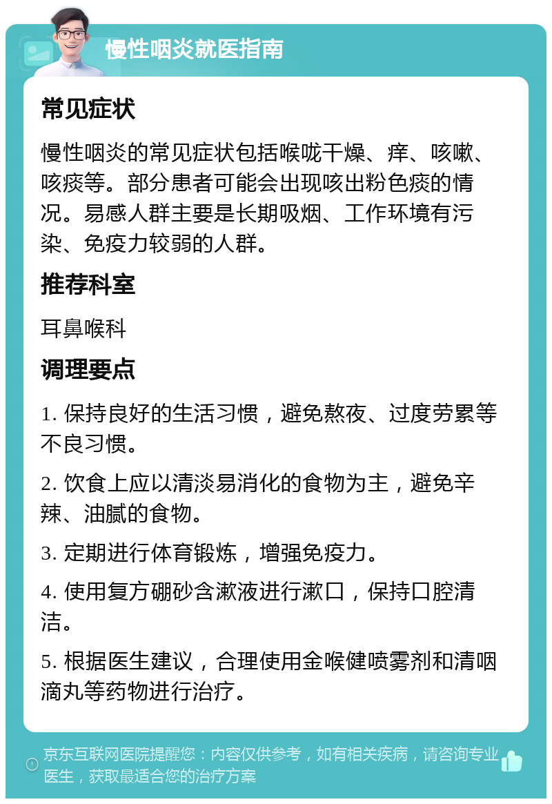 慢性咽炎就医指南 常见症状 慢性咽炎的常见症状包括喉咙干燥、痒、咳嗽、咳痰等。部分患者可能会出现咳出粉色痰的情况。易感人群主要是长期吸烟、工作环境有污染、免疫力较弱的人群。 推荐科室 耳鼻喉科 调理要点 1. 保持良好的生活习惯，避免熬夜、过度劳累等不良习惯。 2. 饮食上应以清淡易消化的食物为主，避免辛辣、油腻的食物。 3. 定期进行体育锻炼，增强免疫力。 4. 使用复方硼砂含漱液进行漱口，保持口腔清洁。 5. 根据医生建议，合理使用金喉健喷雾剂和清咽滴丸等药物进行治疗。