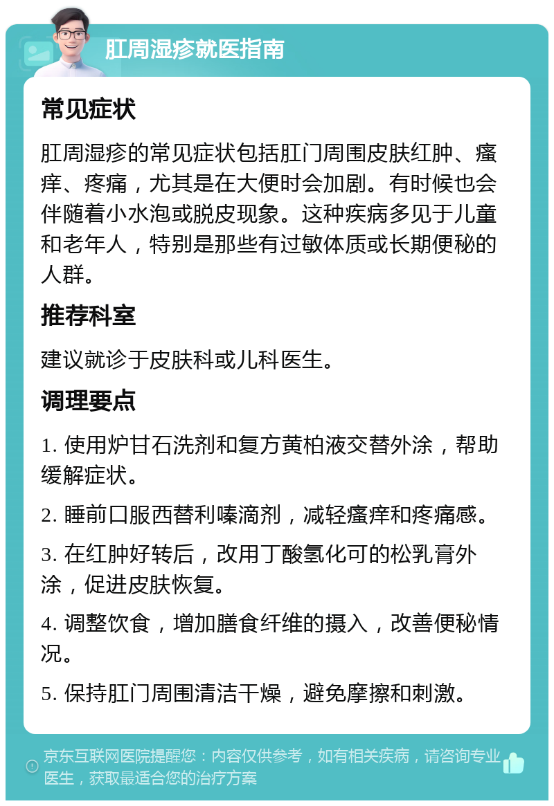 肛周湿疹就医指南 常见症状 肛周湿疹的常见症状包括肛门周围皮肤红肿、瘙痒、疼痛，尤其是在大便时会加剧。有时候也会伴随着小水泡或脱皮现象。这种疾病多见于儿童和老年人，特别是那些有过敏体质或长期便秘的人群。 推荐科室 建议就诊于皮肤科或儿科医生。 调理要点 1. 使用炉甘石洗剂和复方黄柏液交替外涂，帮助缓解症状。 2. 睡前口服西替利嗪滴剂，减轻瘙痒和疼痛感。 3. 在红肿好转后，改用丁酸氢化可的松乳膏外涂，促进皮肤恢复。 4. 调整饮食，增加膳食纤维的摄入，改善便秘情况。 5. 保持肛门周围清洁干燥，避免摩擦和刺激。