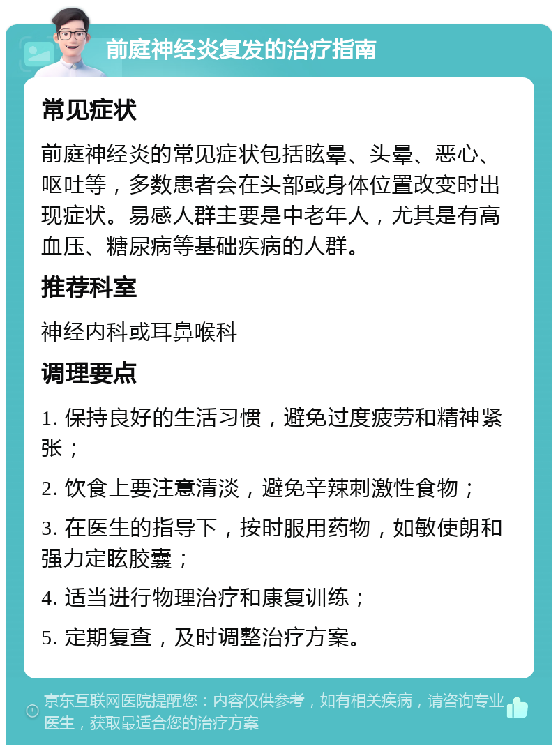 前庭神经炎复发的治疗指南 常见症状 前庭神经炎的常见症状包括眩晕、头晕、恶心、呕吐等，多数患者会在头部或身体位置改变时出现症状。易感人群主要是中老年人，尤其是有高血压、糖尿病等基础疾病的人群。 推荐科室 神经内科或耳鼻喉科 调理要点 1. 保持良好的生活习惯，避免过度疲劳和精神紧张； 2. 饮食上要注意清淡，避免辛辣刺激性食物； 3. 在医生的指导下，按时服用药物，如敏使朗和强力定眩胶囊； 4. 适当进行物理治疗和康复训练； 5. 定期复查，及时调整治疗方案。