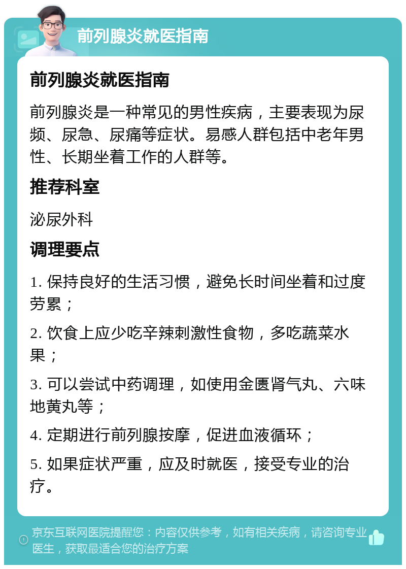 前列腺炎就医指南 前列腺炎就医指南 前列腺炎是一种常见的男性疾病，主要表现为尿频、尿急、尿痛等症状。易感人群包括中老年男性、长期坐着工作的人群等。 推荐科室 泌尿外科 调理要点 1. 保持良好的生活习惯，避免长时间坐着和过度劳累； 2. 饮食上应少吃辛辣刺激性食物，多吃蔬菜水果； 3. 可以尝试中药调理，如使用金匮肾气丸、六味地黄丸等； 4. 定期进行前列腺按摩，促进血液循环； 5. 如果症状严重，应及时就医，接受专业的治疗。