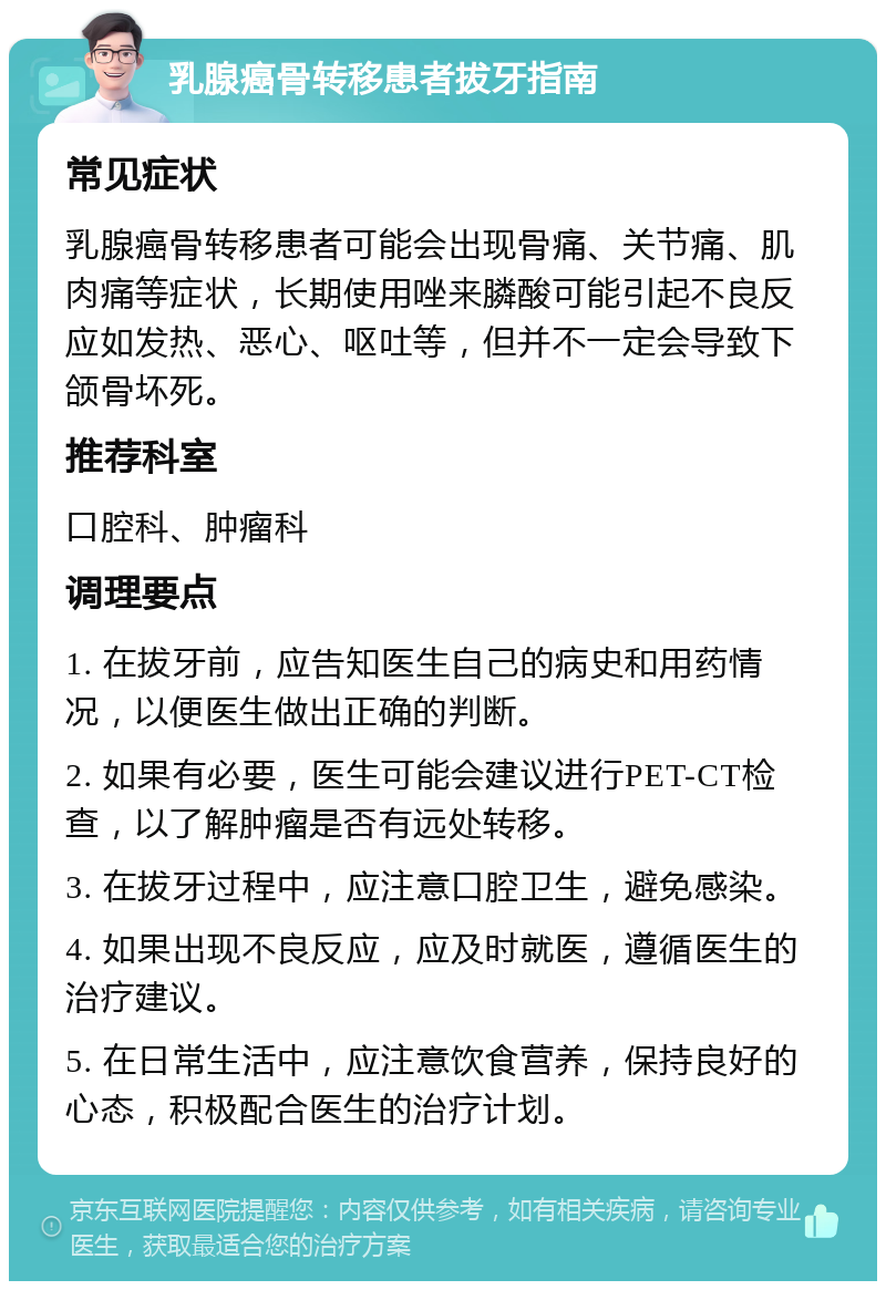 乳腺癌骨转移患者拔牙指南 常见症状 乳腺癌骨转移患者可能会出现骨痛、关节痛、肌肉痛等症状，长期使用唑来膦酸可能引起不良反应如发热、恶心、呕吐等，但并不一定会导致下颌骨坏死。 推荐科室 口腔科、肿瘤科 调理要点 1. 在拔牙前，应告知医生自己的病史和用药情况，以便医生做出正确的判断。 2. 如果有必要，医生可能会建议进行PET-CT检查，以了解肿瘤是否有远处转移。 3. 在拔牙过程中，应注意口腔卫生，避免感染。 4. 如果出现不良反应，应及时就医，遵循医生的治疗建议。 5. 在日常生活中，应注意饮食营养，保持良好的心态，积极配合医生的治疗计划。