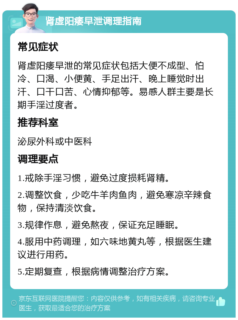 肾虚阳痿早泄调理指南 常见症状 肾虚阳痿早泄的常见症状包括大便不成型、怕冷、口渴、小便黄、手足出汗、晚上睡觉时出汗、口干口苦、心情抑郁等。易感人群主要是长期手淫过度者。 推荐科室 泌尿外科或中医科 调理要点 1.戒除手淫习惯，避免过度损耗肾精。 2.调整饮食，少吃牛羊肉鱼肉，避免寒凉辛辣食物，保持清淡饮食。 3.规律作息，避免熬夜，保证充足睡眠。 4.服用中药调理，如六味地黄丸等，根据医生建议进行用药。 5.定期复查，根据病情调整治疗方案。