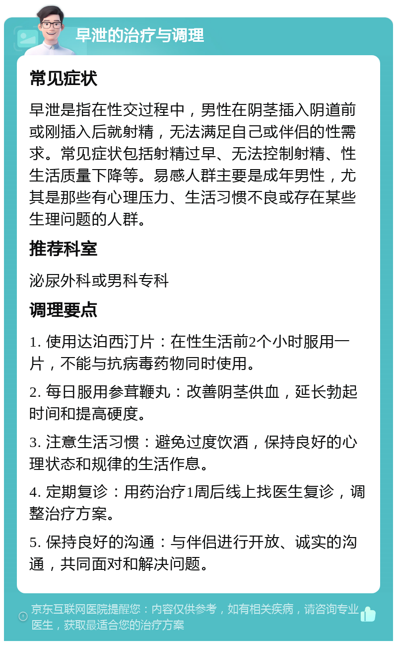 早泄的治疗与调理 常见症状 早泄是指在性交过程中，男性在阴茎插入阴道前或刚插入后就射精，无法满足自己或伴侣的性需求。常见症状包括射精过早、无法控制射精、性生活质量下降等。易感人群主要是成年男性，尤其是那些有心理压力、生活习惯不良或存在某些生理问题的人群。 推荐科室 泌尿外科或男科专科 调理要点 1. 使用达泊西汀片：在性生活前2个小时服用一片，不能与抗病毒药物同时使用。 2. 每日服用参茸鞭丸：改善阴茎供血，延长勃起时间和提高硬度。 3. 注意生活习惯：避免过度饮酒，保持良好的心理状态和规律的生活作息。 4. 定期复诊：用药治疗1周后线上找医生复诊，调整治疗方案。 5. 保持良好的沟通：与伴侣进行开放、诚实的沟通，共同面对和解决问题。