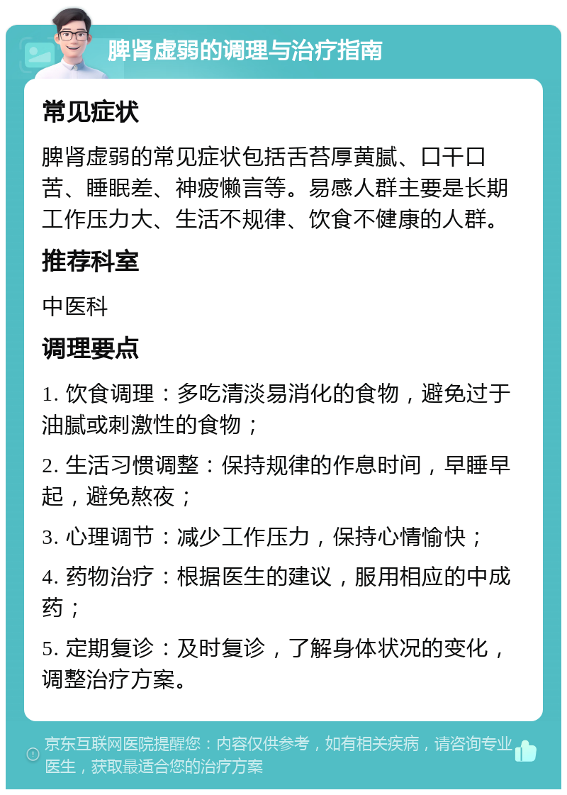 脾肾虚弱的调理与治疗指南 常见症状 脾肾虚弱的常见症状包括舌苔厚黄腻、口干口苦、睡眠差、神疲懒言等。易感人群主要是长期工作压力大、生活不规律、饮食不健康的人群。 推荐科室 中医科 调理要点 1. 饮食调理：多吃清淡易消化的食物，避免过于油腻或刺激性的食物； 2. 生活习惯调整：保持规律的作息时间，早睡早起，避免熬夜； 3. 心理调节：减少工作压力，保持心情愉快； 4. 药物治疗：根据医生的建议，服用相应的中成药； 5. 定期复诊：及时复诊，了解身体状况的变化，调整治疗方案。