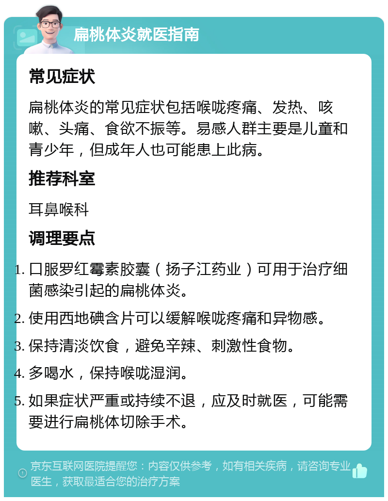 扁桃体炎就医指南 常见症状 扁桃体炎的常见症状包括喉咙疼痛、发热、咳嗽、头痛、食欲不振等。易感人群主要是儿童和青少年，但成年人也可能患上此病。 推荐科室 耳鼻喉科 调理要点 口服罗红霉素胶囊（扬子江药业）可用于治疗细菌感染引起的扁桃体炎。 使用西地碘含片可以缓解喉咙疼痛和异物感。 保持清淡饮食，避免辛辣、刺激性食物。 多喝水，保持喉咙湿润。 如果症状严重或持续不退，应及时就医，可能需要进行扁桃体切除手术。