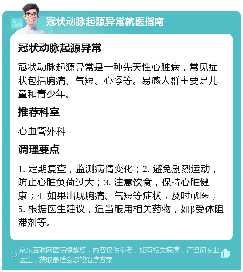 冠状动脉起源异常就医指南 冠状动脉起源异常 冠状动脉起源异常是一种先天性心脏病，常见症状包括胸痛、气短、心悸等。易感人群主要是儿童和青少年。 推荐科室 心血管外科 调理要点 1. 定期复查，监测病情变化；2. 避免剧烈运动，防止心脏负荷过大；3. 注意饮食，保持心脏健康；4. 如果出现胸痛、气短等症状，及时就医；5. 根据医生建议，适当服用相关药物，如β受体阻滞剂等。