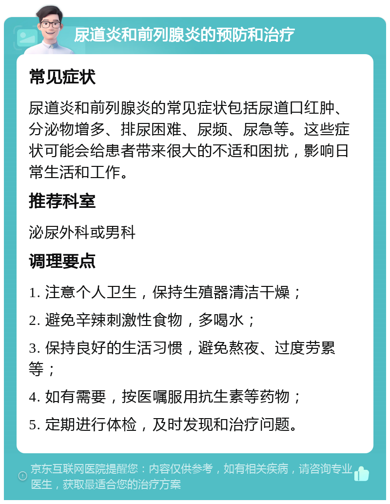 尿道炎和前列腺炎的预防和治疗 常见症状 尿道炎和前列腺炎的常见症状包括尿道口红肿、分泌物增多、排尿困难、尿频、尿急等。这些症状可能会给患者带来很大的不适和困扰，影响日常生活和工作。 推荐科室 泌尿外科或男科 调理要点 1. 注意个人卫生，保持生殖器清洁干燥； 2. 避免辛辣刺激性食物，多喝水； 3. 保持良好的生活习惯，避免熬夜、过度劳累等； 4. 如有需要，按医嘱服用抗生素等药物； 5. 定期进行体检，及时发现和治疗问题。