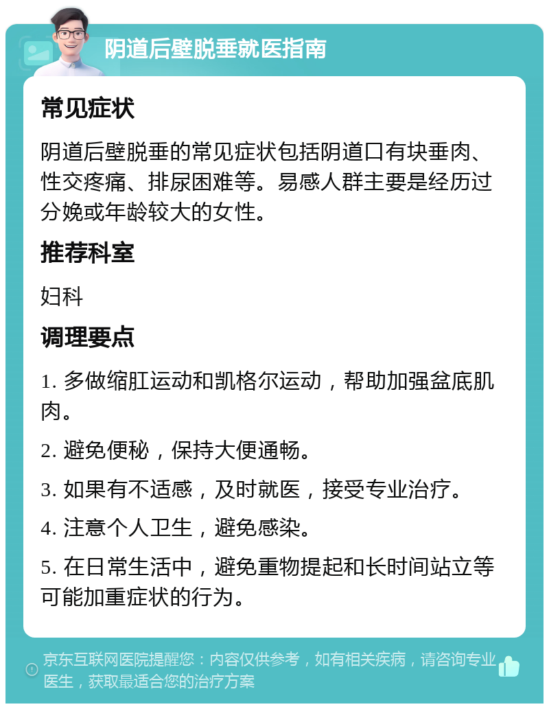 阴道后壁脱垂就医指南 常见症状 阴道后壁脱垂的常见症状包括阴道口有块垂肉、性交疼痛、排尿困难等。易感人群主要是经历过分娩或年龄较大的女性。 推荐科室 妇科 调理要点 1. 多做缩肛运动和凯格尔运动，帮助加强盆底肌肉。 2. 避免便秘，保持大便通畅。 3. 如果有不适感，及时就医，接受专业治疗。 4. 注意个人卫生，避免感染。 5. 在日常生活中，避免重物提起和长时间站立等可能加重症状的行为。