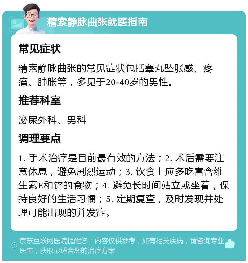 精索静脉曲张就医指南 常见症状 精索静脉曲张的常见症状包括睾丸坠胀感、疼痛、肿胀等，多见于20-40岁的男性。 推荐科室 泌尿外科、男科 调理要点 1. 手术治疗是目前最有效的方法；2. 术后需要注意休息，避免剧烈运动；3. 饮食上应多吃富含维生素E和锌的食物；4. 避免长时间站立或坐着，保持良好的生活习惯；5. 定期复查，及时发现并处理可能出现的并发症。