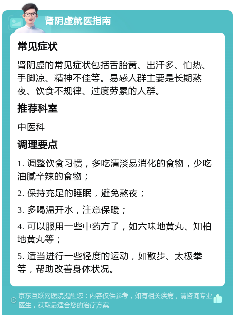 肾阴虚就医指南 常见症状 肾阴虚的常见症状包括舌胎黄、出汗多、怕热、手脚凉、精神不佳等。易感人群主要是长期熬夜、饮食不规律、过度劳累的人群。 推荐科室 中医科 调理要点 1. 调整饮食习惯，多吃清淡易消化的食物，少吃油腻辛辣的食物； 2. 保持充足的睡眠，避免熬夜； 3. 多喝温开水，注意保暖； 4. 可以服用一些中药方子，如六味地黄丸、知柏地黄丸等； 5. 适当进行一些轻度的运动，如散步、太极拳等，帮助改善身体状况。