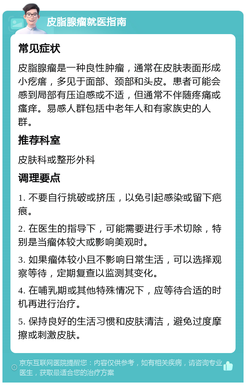 皮脂腺瘤就医指南 常见症状 皮脂腺瘤是一种良性肿瘤，通常在皮肤表面形成小疙瘩，多见于面部、颈部和头皮。患者可能会感到局部有压迫感或不适，但通常不伴随疼痛或瘙痒。易感人群包括中老年人和有家族史的人群。 推荐科室 皮肤科或整形外科 调理要点 1. 不要自行挑破或挤压，以免引起感染或留下疤痕。 2. 在医生的指导下，可能需要进行手术切除，特别是当瘤体较大或影响美观时。 3. 如果瘤体较小且不影响日常生活，可以选择观察等待，定期复查以监测其变化。 4. 在哺乳期或其他特殊情况下，应等待合适的时机再进行治疗。 5. 保持良好的生活习惯和皮肤清洁，避免过度摩擦或刺激皮肤。