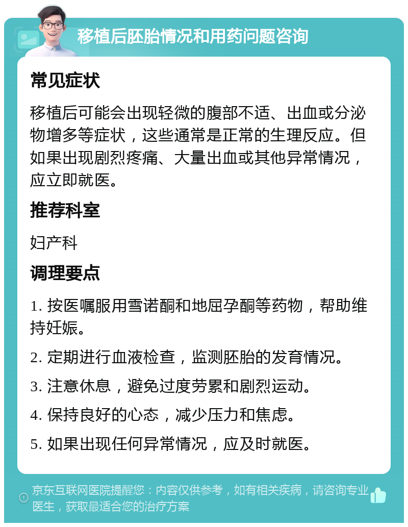 移植后胚胎情况和用药问题咨询 常见症状 移植后可能会出现轻微的腹部不适、出血或分泌物增多等症状，这些通常是正常的生理反应。但如果出现剧烈疼痛、大量出血或其他异常情况，应立即就医。 推荐科室 妇产科 调理要点 1. 按医嘱服用雪诺酮和地屈孕酮等药物，帮助维持妊娠。 2. 定期进行血液检查，监测胚胎的发育情况。 3. 注意休息，避免过度劳累和剧烈运动。 4. 保持良好的心态，减少压力和焦虑。 5. 如果出现任何异常情况，应及时就医。