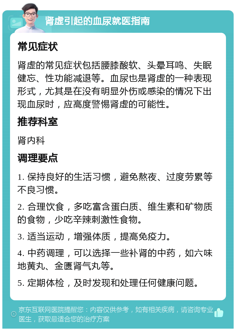 肾虚引起的血尿就医指南 常见症状 肾虚的常见症状包括腰膝酸软、头晕耳鸣、失眠健忘、性功能减退等。血尿也是肾虚的一种表现形式，尤其是在没有明显外伤或感染的情况下出现血尿时，应高度警惕肾虚的可能性。 推荐科室 肾内科 调理要点 1. 保持良好的生活习惯，避免熬夜、过度劳累等不良习惯。 2. 合理饮食，多吃富含蛋白质、维生素和矿物质的食物，少吃辛辣刺激性食物。 3. 适当运动，增强体质，提高免疫力。 4. 中药调理，可以选择一些补肾的中药，如六味地黄丸、金匮肾气丸等。 5. 定期体检，及时发现和处理任何健康问题。