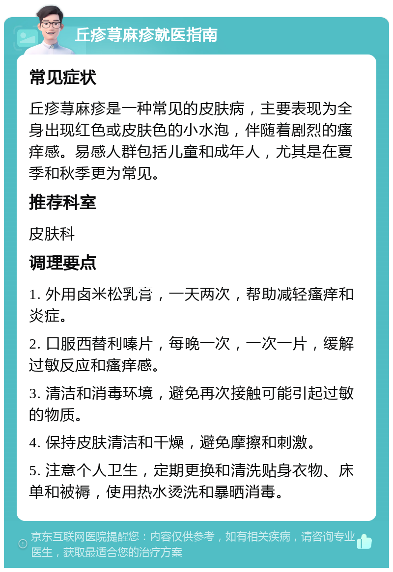 丘疹荨麻疹就医指南 常见症状 丘疹荨麻疹是一种常见的皮肤病，主要表现为全身出现红色或皮肤色的小水泡，伴随着剧烈的瘙痒感。易感人群包括儿童和成年人，尤其是在夏季和秋季更为常见。 推荐科室 皮肤科 调理要点 1. 外用卤米松乳膏，一天两次，帮助减轻瘙痒和炎症。 2. 口服西替利嗪片，每晚一次，一次一片，缓解过敏反应和瘙痒感。 3. 清洁和消毒环境，避免再次接触可能引起过敏的物质。 4. 保持皮肤清洁和干燥，避免摩擦和刺激。 5. 注意个人卫生，定期更换和清洗贴身衣物、床单和被褥，使用热水烫洗和暴晒消毒。