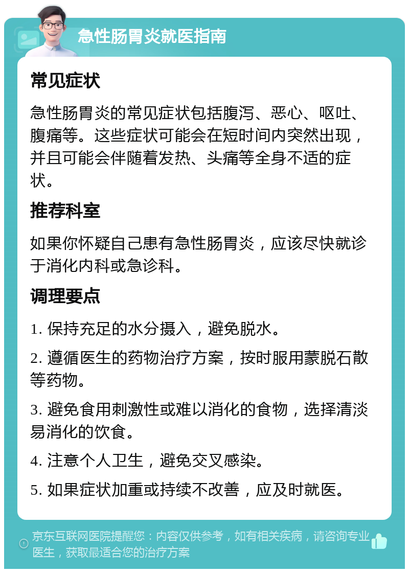 急性肠胃炎就医指南 常见症状 急性肠胃炎的常见症状包括腹泻、恶心、呕吐、腹痛等。这些症状可能会在短时间内突然出现，并且可能会伴随着发热、头痛等全身不适的症状。 推荐科室 如果你怀疑自己患有急性肠胃炎，应该尽快就诊于消化内科或急诊科。 调理要点 1. 保持充足的水分摄入，避免脱水。 2. 遵循医生的药物治疗方案，按时服用蒙脱石散等药物。 3. 避免食用刺激性或难以消化的食物，选择清淡易消化的饮食。 4. 注意个人卫生，避免交叉感染。 5. 如果症状加重或持续不改善，应及时就医。