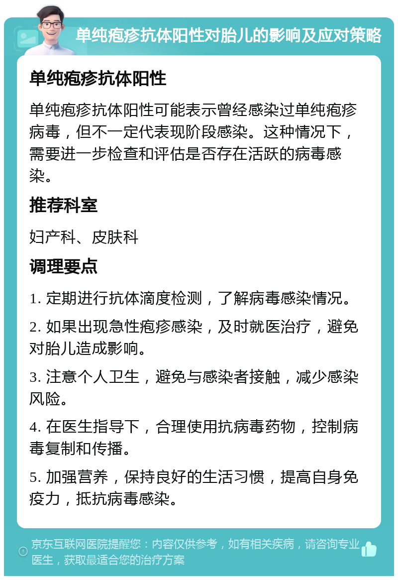 单纯疱疹抗体阳性对胎儿的影响及应对策略 单纯疱疹抗体阳性 单纯疱疹抗体阳性可能表示曾经感染过单纯疱疹病毒，但不一定代表现阶段感染。这种情况下，需要进一步检查和评估是否存在活跃的病毒感染。 推荐科室 妇产科、皮肤科 调理要点 1. 定期进行抗体滴度检测，了解病毒感染情况。 2. 如果出现急性疱疹感染，及时就医治疗，避免对胎儿造成影响。 3. 注意个人卫生，避免与感染者接触，减少感染风险。 4. 在医生指导下，合理使用抗病毒药物，控制病毒复制和传播。 5. 加强营养，保持良好的生活习惯，提高自身免疫力，抵抗病毒感染。