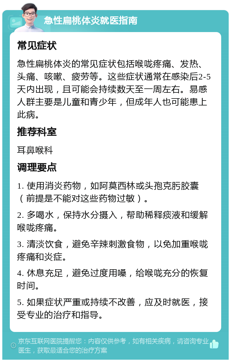 急性扁桃体炎就医指南 常见症状 急性扁桃体炎的常见症状包括喉咙疼痛、发热、头痛、咳嗽、疲劳等。这些症状通常在感染后2-5天内出现，且可能会持续数天至一周左右。易感人群主要是儿童和青少年，但成年人也可能患上此病。 推荐科室 耳鼻喉科 调理要点 1. 使用消炎药物，如阿莫西林或头孢克肟胶囊（前提是不能对这些药物过敏）。 2. 多喝水，保持水分摄入，帮助稀释痰液和缓解喉咙疼痛。 3. 清淡饮食，避免辛辣刺激食物，以免加重喉咙疼痛和炎症。 4. 休息充足，避免过度用嗓，给喉咙充分的恢复时间。 5. 如果症状严重或持续不改善，应及时就医，接受专业的治疗和指导。