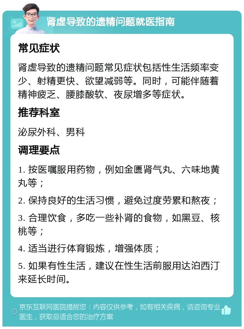 肾虚导致的遗精问题就医指南 常见症状 肾虚导致的遗精问题常见症状包括性生活频率变少、射精更快、欲望减弱等。同时，可能伴随着精神疲乏、腰膝酸软、夜尿增多等症状。 推荐科室 泌尿外科、男科 调理要点 1. 按医嘱服用药物，例如金匮肾气丸、六味地黄丸等； 2. 保持良好的生活习惯，避免过度劳累和熬夜； 3. 合理饮食，多吃一些补肾的食物，如黑豆、核桃等； 4. 适当进行体育锻炼，增强体质； 5. 如果有性生活，建议在性生活前服用达泊西汀来延长时间。