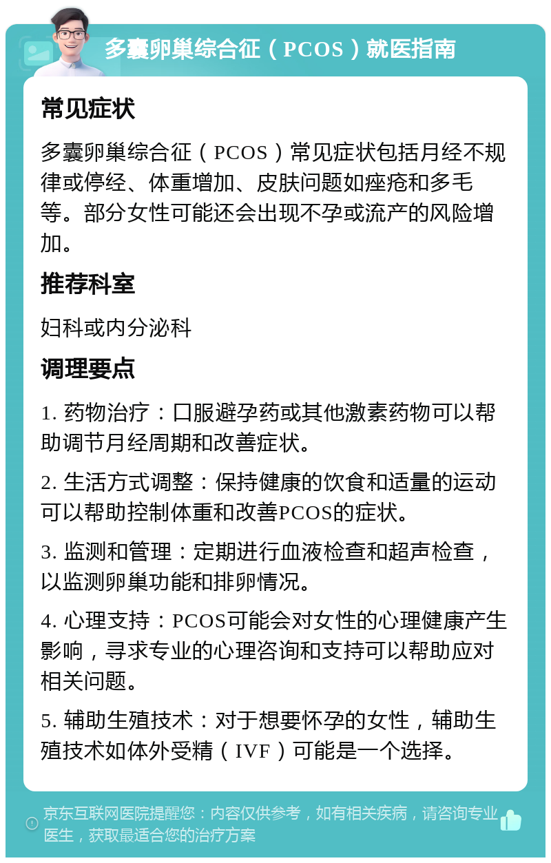 多囊卵巢综合征（PCOS）就医指南 常见症状 多囊卵巢综合征（PCOS）常见症状包括月经不规律或停经、体重增加、皮肤问题如痤疮和多毛等。部分女性可能还会出现不孕或流产的风险增加。 推荐科室 妇科或内分泌科 调理要点 1. 药物治疗：口服避孕药或其他激素药物可以帮助调节月经周期和改善症状。 2. 生活方式调整：保持健康的饮食和适量的运动可以帮助控制体重和改善PCOS的症状。 3. 监测和管理：定期进行血液检查和超声检查，以监测卵巢功能和排卵情况。 4. 心理支持：PCOS可能会对女性的心理健康产生影响，寻求专业的心理咨询和支持可以帮助应对相关问题。 5. 辅助生殖技术：对于想要怀孕的女性，辅助生殖技术如体外受精（IVF）可能是一个选择。