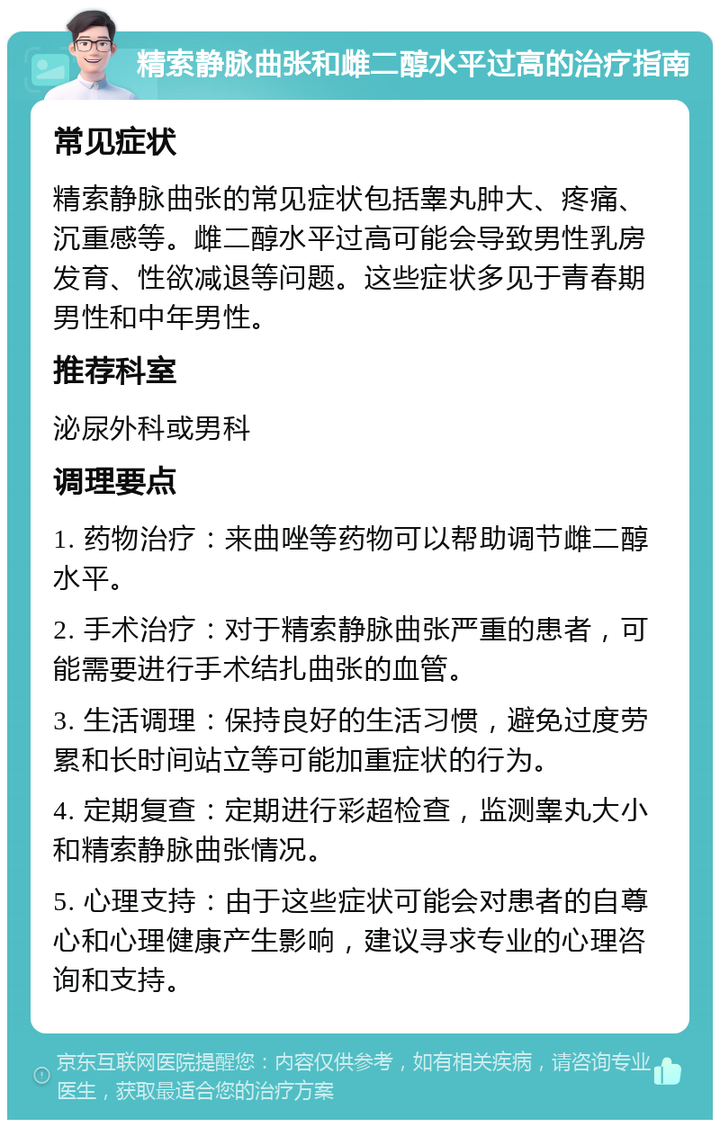 精索静脉曲张和雌二醇水平过高的治疗指南 常见症状 精索静脉曲张的常见症状包括睾丸肿大、疼痛、沉重感等。雌二醇水平过高可能会导致男性乳房发育、性欲减退等问题。这些症状多见于青春期男性和中年男性。 推荐科室 泌尿外科或男科 调理要点 1. 药物治疗：来曲唑等药物可以帮助调节雌二醇水平。 2. 手术治疗：对于精索静脉曲张严重的患者，可能需要进行手术结扎曲张的血管。 3. 生活调理：保持良好的生活习惯，避免过度劳累和长时间站立等可能加重症状的行为。 4. 定期复查：定期进行彩超检查，监测睾丸大小和精索静脉曲张情况。 5. 心理支持：由于这些症状可能会对患者的自尊心和心理健康产生影响，建议寻求专业的心理咨询和支持。