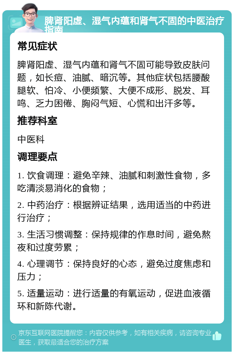 脾肾阳虚、湿气内蕴和肾气不固的中医治疗指南 常见症状 脾肾阳虚、湿气内蕴和肾气不固可能导致皮肤问题，如长痘、油腻、暗沉等。其他症状包括腰酸腿软、怕冷、小便频繁、大便不成形、脱发、耳鸣、乏力困倦、胸闷气短、心慌和出汗多等。 推荐科室 中医科 调理要点 1. 饮食调理：避免辛辣、油腻和刺激性食物，多吃清淡易消化的食物； 2. 中药治疗：根据辨证结果，选用适当的中药进行治疗； 3. 生活习惯调整：保持规律的作息时间，避免熬夜和过度劳累； 4. 心理调节：保持良好的心态，避免过度焦虑和压力； 5. 适量运动：进行适量的有氧运动，促进血液循环和新陈代谢。