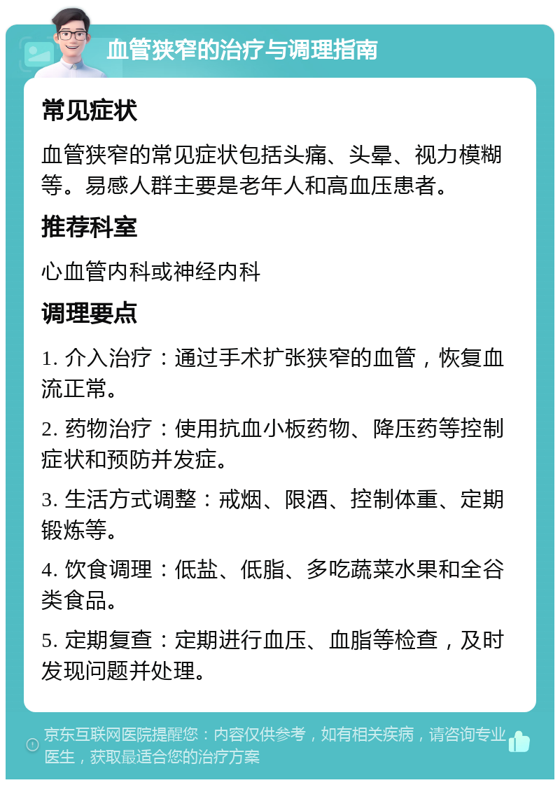 血管狭窄的治疗与调理指南 常见症状 血管狭窄的常见症状包括头痛、头晕、视力模糊等。易感人群主要是老年人和高血压患者。 推荐科室 心血管内科或神经内科 调理要点 1. 介入治疗：通过手术扩张狭窄的血管，恢复血流正常。 2. 药物治疗：使用抗血小板药物、降压药等控制症状和预防并发症。 3. 生活方式调整：戒烟、限酒、控制体重、定期锻炼等。 4. 饮食调理：低盐、低脂、多吃蔬菜水果和全谷类食品。 5. 定期复查：定期进行血压、血脂等检查，及时发现问题并处理。