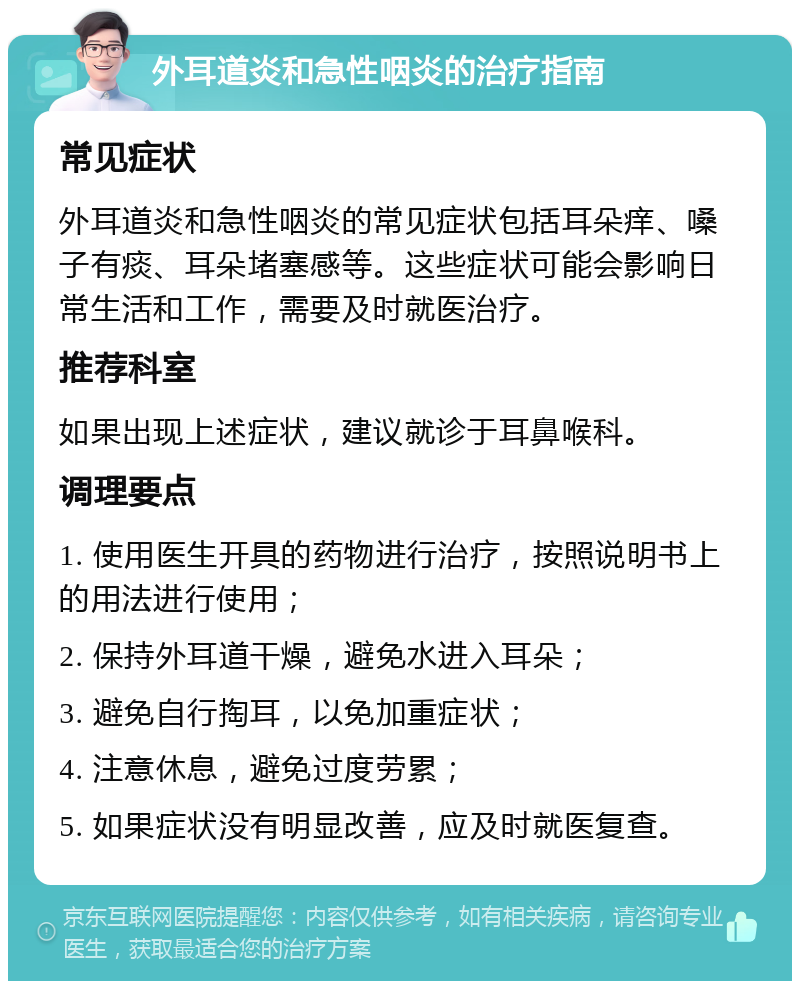 外耳道炎和急性咽炎的治疗指南 常见症状 外耳道炎和急性咽炎的常见症状包括耳朵痒、嗓子有痰、耳朵堵塞感等。这些症状可能会影响日常生活和工作，需要及时就医治疗。 推荐科室 如果出现上述症状，建议就诊于耳鼻喉科。 调理要点 1. 使用医生开具的药物进行治疗，按照说明书上的用法进行使用； 2. 保持外耳道干燥，避免水进入耳朵； 3. 避免自行掏耳，以免加重症状； 4. 注意休息，避免过度劳累； 5. 如果症状没有明显改善，应及时就医复查。