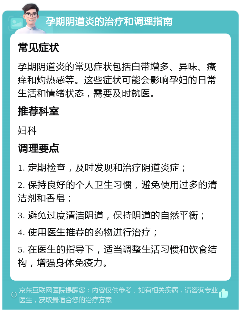 孕期阴道炎的治疗和调理指南 常见症状 孕期阴道炎的常见症状包括白带增多、异味、瘙痒和灼热感等。这些症状可能会影响孕妇的日常生活和情绪状态，需要及时就医。 推荐科室 妇科 调理要点 1. 定期检查，及时发现和治疗阴道炎症； 2. 保持良好的个人卫生习惯，避免使用过多的清洁剂和香皂； 3. 避免过度清洁阴道，保持阴道的自然平衡； 4. 使用医生推荐的药物进行治疗； 5. 在医生的指导下，适当调整生活习惯和饮食结构，增强身体免疫力。