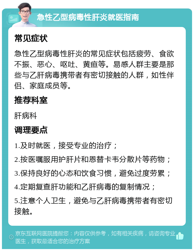 急性乙型病毒性肝炎就医指南 常见症状 急性乙型病毒性肝炎的常见症状包括疲劳、食欲不振、恶心、呕吐、黄疸等。易感人群主要是那些与乙肝病毒携带者有密切接触的人群，如性伴侣、家庭成员等。 推荐科室 肝病科 调理要点 1.及时就医，接受专业的治疗； 2.按医嘱服用护肝片和恩替卡韦分散片等药物； 3.保持良好的心态和饮食习惯，避免过度劳累； 4.定期复查肝功能和乙肝病毒的复制情况； 5.注意个人卫生，避免与乙肝病毒携带者有密切接触。