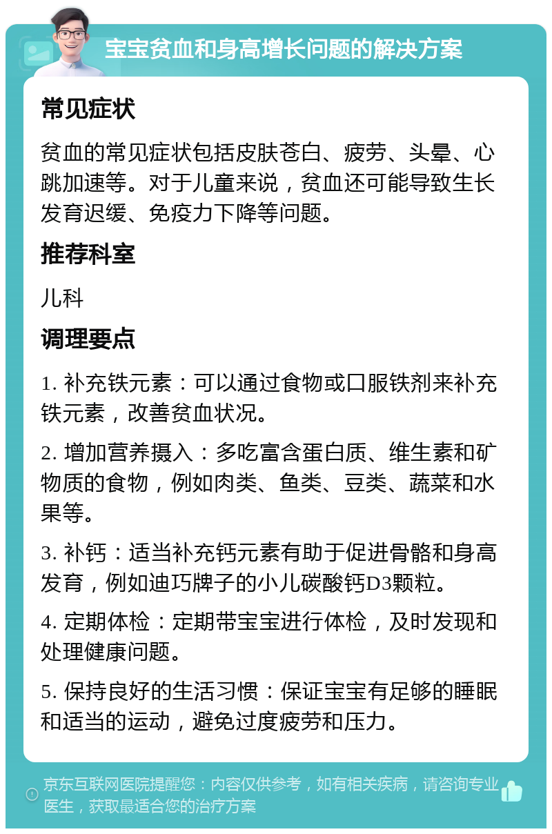 宝宝贫血和身高增长问题的解决方案 常见症状 贫血的常见症状包括皮肤苍白、疲劳、头晕、心跳加速等。对于儿童来说，贫血还可能导致生长发育迟缓、免疫力下降等问题。 推荐科室 儿科 调理要点 1. 补充铁元素：可以通过食物或口服铁剂来补充铁元素，改善贫血状况。 2. 增加营养摄入：多吃富含蛋白质、维生素和矿物质的食物，例如肉类、鱼类、豆类、蔬菜和水果等。 3. 补钙：适当补充钙元素有助于促进骨骼和身高发育，例如迪巧牌子的小儿碳酸钙D3颗粒。 4. 定期体检：定期带宝宝进行体检，及时发现和处理健康问题。 5. 保持良好的生活习惯：保证宝宝有足够的睡眠和适当的运动，避免过度疲劳和压力。