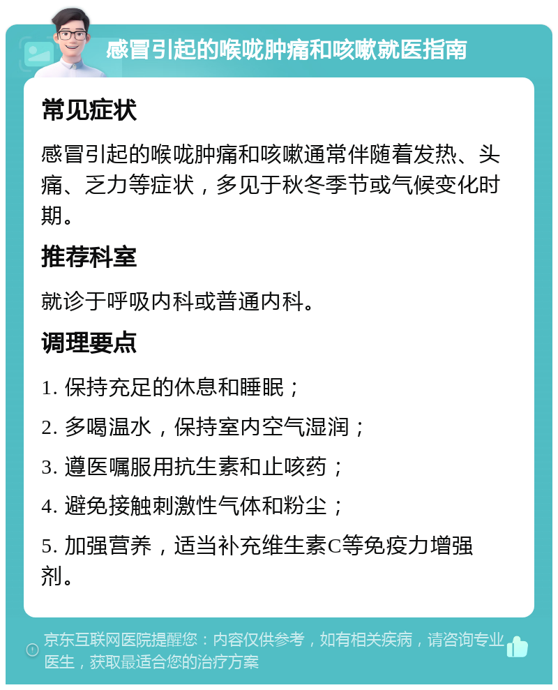 感冒引起的喉咙肿痛和咳嗽就医指南 常见症状 感冒引起的喉咙肿痛和咳嗽通常伴随着发热、头痛、乏力等症状，多见于秋冬季节或气候变化时期。 推荐科室 就诊于呼吸内科或普通内科。 调理要点 1. 保持充足的休息和睡眠； 2. 多喝温水，保持室内空气湿润； 3. 遵医嘱服用抗生素和止咳药； 4. 避免接触刺激性气体和粉尘； 5. 加强营养，适当补充维生素C等免疫力增强剂。