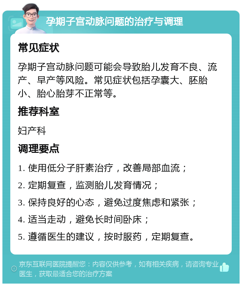 孕期子宫动脉问题的治疗与调理 常见症状 孕期子宫动脉问题可能会导致胎儿发育不良、流产、早产等风险。常见症状包括孕囊大、胚胎小、胎心胎芽不正常等。 推荐科室 妇产科 调理要点 1. 使用低分子肝素治疗，改善局部血流； 2. 定期复查，监测胎儿发育情况； 3. 保持良好的心态，避免过度焦虑和紧张； 4. 适当走动，避免长时间卧床； 5. 遵循医生的建议，按时服药，定期复查。