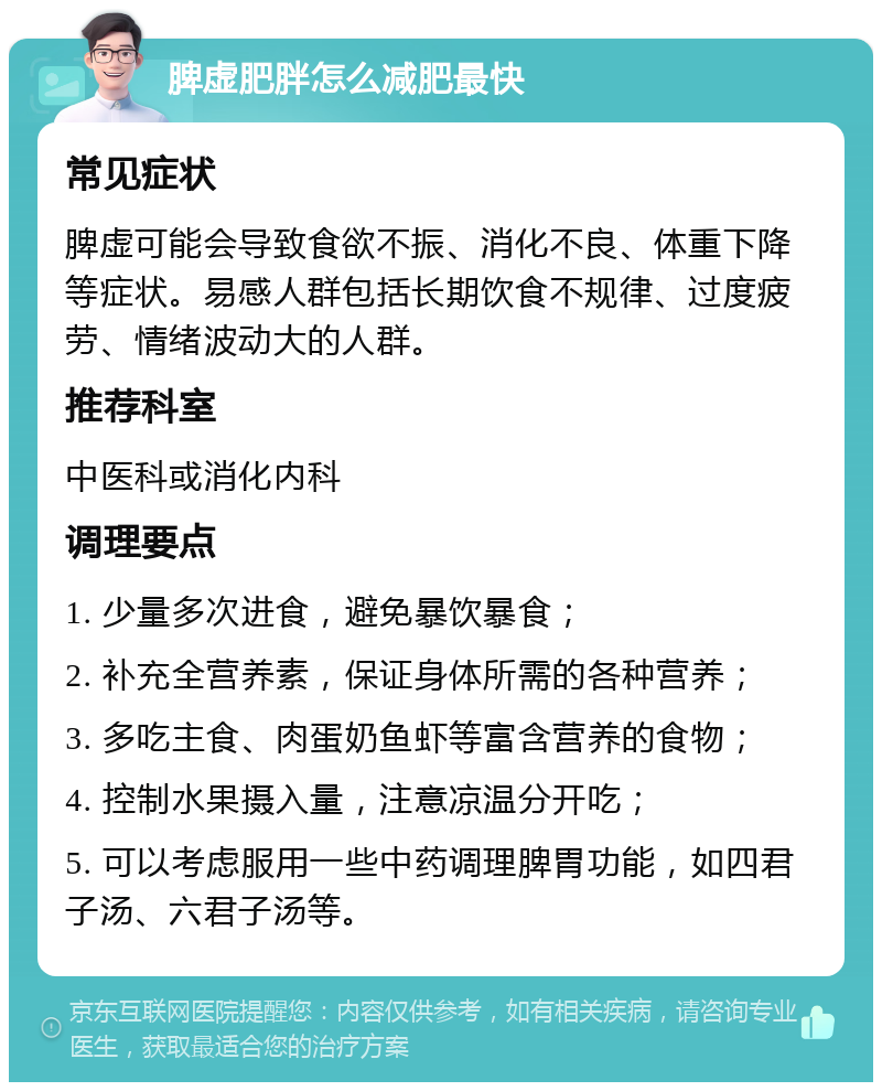 脾虚肥胖怎么减肥最快 常见症状 脾虚可能会导致食欲不振、消化不良、体重下降等症状。易感人群包括长期饮食不规律、过度疲劳、情绪波动大的人群。 推荐科室 中医科或消化内科 调理要点 1. 少量多次进食，避免暴饮暴食； 2. 补充全营养素，保证身体所需的各种营养； 3. 多吃主食、肉蛋奶鱼虾等富含营养的食物； 4. 控制水果摄入量，注意凉温分开吃； 5. 可以考虑服用一些中药调理脾胃功能，如四君子汤、六君子汤等。