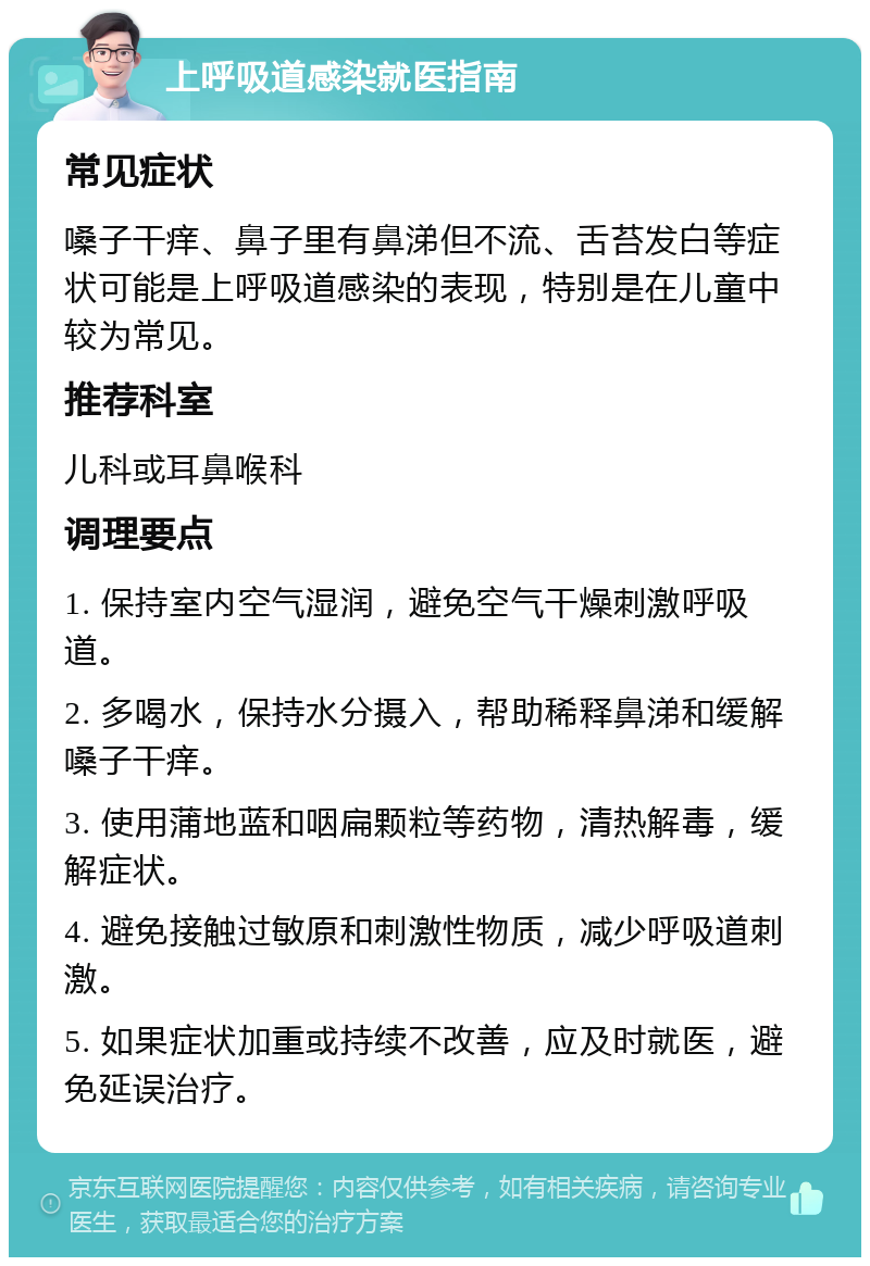 上呼吸道感染就医指南 常见症状 嗓子干痒、鼻子里有鼻涕但不流、舌苔发白等症状可能是上呼吸道感染的表现，特别是在儿童中较为常见。 推荐科室 儿科或耳鼻喉科 调理要点 1. 保持室内空气湿润，避免空气干燥刺激呼吸道。 2. 多喝水，保持水分摄入，帮助稀释鼻涕和缓解嗓子干痒。 3. 使用蒲地蓝和咽扁颗粒等药物，清热解毒，缓解症状。 4. 避免接触过敏原和刺激性物质，减少呼吸道刺激。 5. 如果症状加重或持续不改善，应及时就医，避免延误治疗。