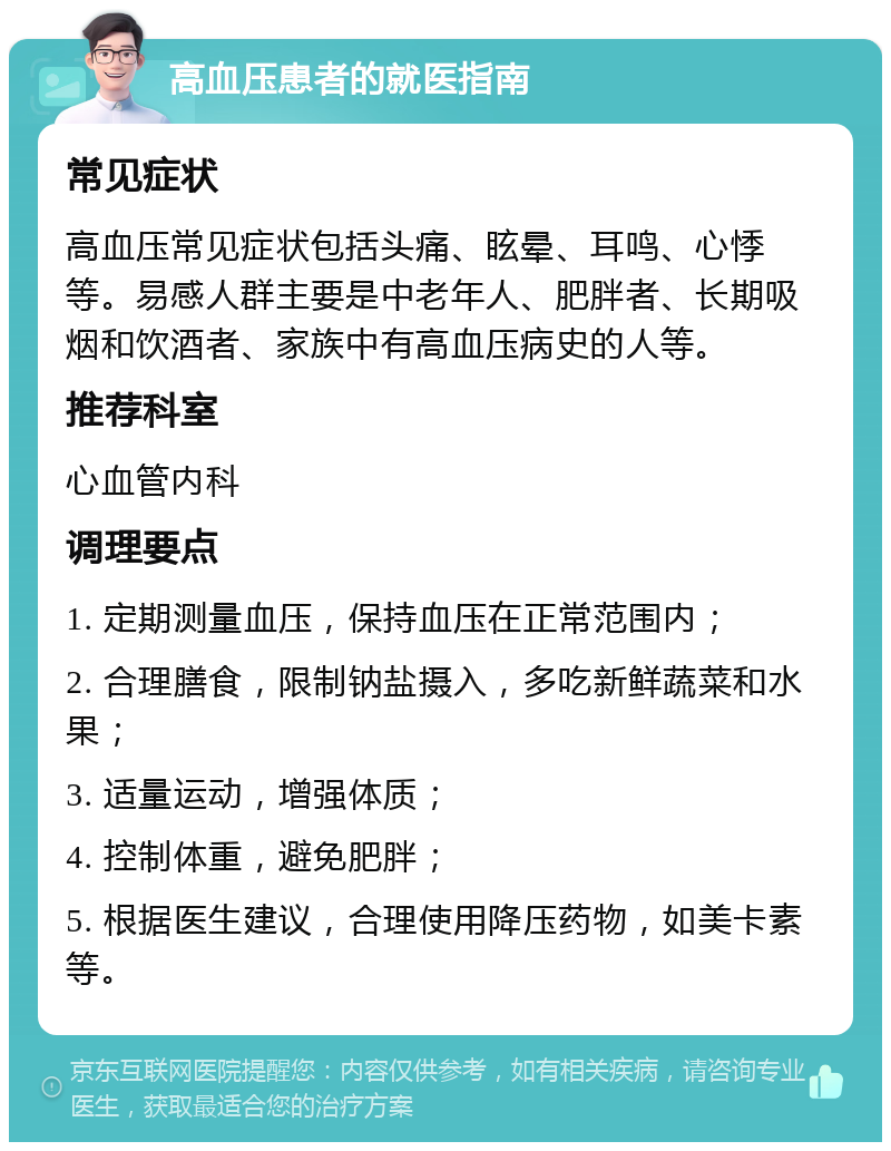 高血压患者的就医指南 常见症状 高血压常见症状包括头痛、眩晕、耳鸣、心悸等。易感人群主要是中老年人、肥胖者、长期吸烟和饮酒者、家族中有高血压病史的人等。 推荐科室 心血管内科 调理要点 1. 定期测量血压，保持血压在正常范围内； 2. 合理膳食，限制钠盐摄入，多吃新鲜蔬菜和水果； 3. 适量运动，增强体质； 4. 控制体重，避免肥胖； 5. 根据医生建议，合理使用降压药物，如美卡素等。