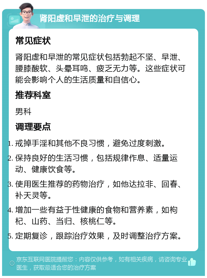 肾阳虚和早泄的治疗与调理 常见症状 肾阳虚和早泄的常见症状包括勃起不坚、早泄、腰膝酸软、头晕耳鸣、疲乏无力等。这些症状可能会影响个人的生活质量和自信心。 推荐科室 男科 调理要点 戒掉手淫和其他不良习惯，避免过度刺激。 保持良好的生活习惯，包括规律作息、适量运动、健康饮食等。 使用医生推荐的药物治疗，如他达拉非、回春、补天灵等。 增加一些有益于性健康的食物和营养素，如枸杞、山药、当归、核桃仁等。 定期复诊，跟踪治疗效果，及时调整治疗方案。