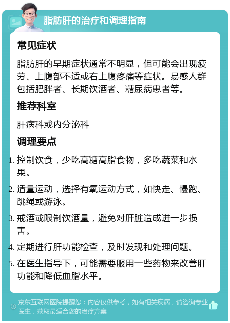 脂肪肝的治疗和调理指南 常见症状 脂肪肝的早期症状通常不明显，但可能会出现疲劳、上腹部不适或右上腹疼痛等症状。易感人群包括肥胖者、长期饮酒者、糖尿病患者等。 推荐科室 肝病科或内分泌科 调理要点 控制饮食，少吃高糖高脂食物，多吃蔬菜和水果。 适量运动，选择有氧运动方式，如快走、慢跑、跳绳或游泳。 戒酒或限制饮酒量，避免对肝脏造成进一步损害。 定期进行肝功能检查，及时发现和处理问题。 在医生指导下，可能需要服用一些药物来改善肝功能和降低血脂水平。