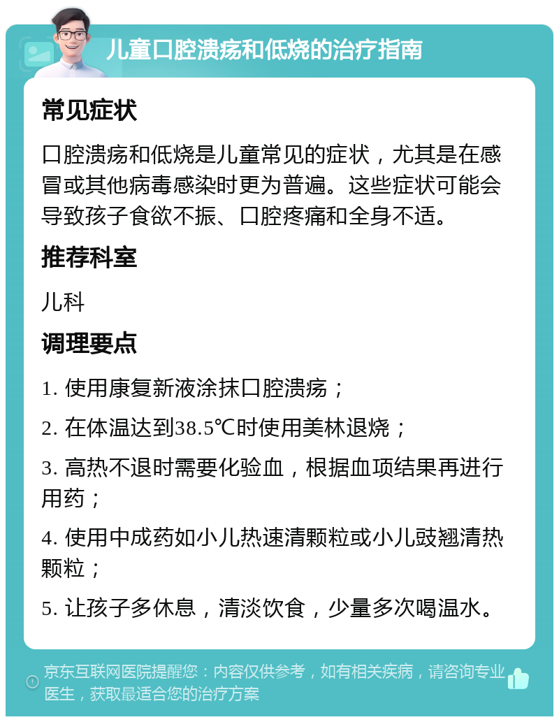 儿童口腔溃疡和低烧的治疗指南 常见症状 口腔溃疡和低烧是儿童常见的症状，尤其是在感冒或其他病毒感染时更为普遍。这些症状可能会导致孩子食欲不振、口腔疼痛和全身不适。 推荐科室 儿科 调理要点 1. 使用康复新液涂抹口腔溃疡； 2. 在体温达到38.5℃时使用美林退烧； 3. 高热不退时需要化验血，根据血项结果再进行用药； 4. 使用中成药如小儿热速清颗粒或小儿豉翘清热颗粒； 5. 让孩子多休息，清淡饮食，少量多次喝温水。