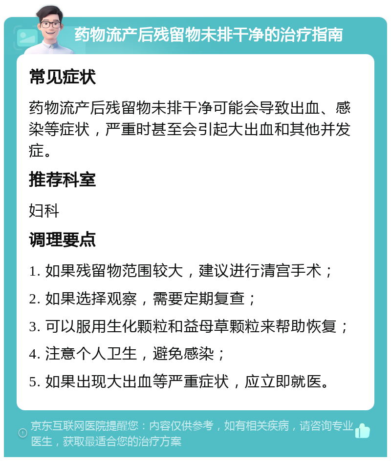 药物流产后残留物未排干净的治疗指南 常见症状 药物流产后残留物未排干净可能会导致出血、感染等症状，严重时甚至会引起大出血和其他并发症。 推荐科室 妇科 调理要点 1. 如果残留物范围较大，建议进行清宫手术； 2. 如果选择观察，需要定期复查； 3. 可以服用生化颗粒和益母草颗粒来帮助恢复； 4. 注意个人卫生，避免感染； 5. 如果出现大出血等严重症状，应立即就医。