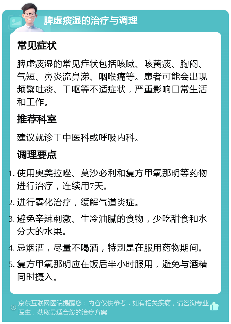 脾虚痰湿的治疗与调理 常见症状 脾虚痰湿的常见症状包括咳嗽、咳黄痰、胸闷、气短、鼻炎流鼻涕、咽喉痛等。患者可能会出现频繁吐痰、干呕等不适症状，严重影响日常生活和工作。 推荐科室 建议就诊于中医科或呼吸内科。 调理要点 使用奥美拉唑、莫沙必利和复方甲氧那明等药物进行治疗，连续用7天。 进行雾化治疗，缓解气道炎症。 避免辛辣刺激、生冷油腻的食物，少吃甜食和水分大的水果。 忌烟酒，尽量不喝酒，特别是在服用药物期间。 复方甲氧那明应在饭后半小时服用，避免与酒精同时摄入。