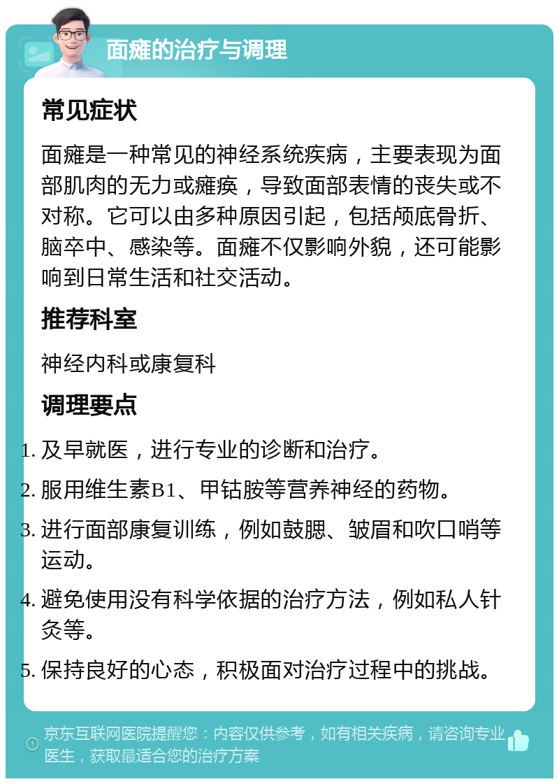 面瘫的治疗与调理 常见症状 面瘫是一种常见的神经系统疾病，主要表现为面部肌肉的无力或瘫痪，导致面部表情的丧失或不对称。它可以由多种原因引起，包括颅底骨折、脑卒中、感染等。面瘫不仅影响外貌，还可能影响到日常生活和社交活动。 推荐科室 神经内科或康复科 调理要点 及早就医，进行专业的诊断和治疗。 服用维生素B1、甲钴胺等营养神经的药物。 进行面部康复训练，例如鼓腮、皱眉和吹口哨等运动。 避免使用没有科学依据的治疗方法，例如私人针灸等。 保持良好的心态，积极面对治疗过程中的挑战。